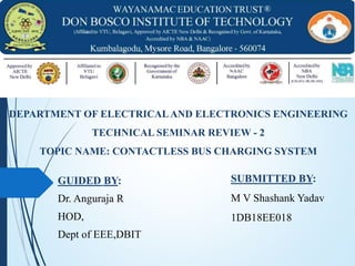 GUIDED BY:
Dr. Anguraja R
HOD,
Dept of EEE,DBIT
DEPARTMENT OF ELECTRICALAND ELECTRONICS ENGINEERING
TECHNICAL SEMINAR REVIEW - 2
TOPIC NAME: CONTACTLESS BUS CHARGING SYSTEM
SUBMITTED BY:
M V Shashank Yadav
1DB18EE018
 