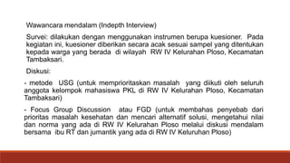 Wawancara mendalam (Indepth Interview)
Survei: dilakukan dengan menggunakan instrumen berupa kuesioner. Pada
kegiatan ini, kuesioner diberikan secara acak sesuai sampel yang ditentukan
kepada warga yang berada di wilayah RW IV Kelurahan Ploso, Kecamatan
Tambaksari.
Diskusi:
- metode USG (untuk memprioritaskan masalah yang diikuti oleh seluruh
anggota kelompok mahasiswa PKL di RW IV Kelurahan Ploso, Kecamatan
Tambaksari)
- Focus Group Discussion atau FGD (untuk membahas penyebab dari
prioritas masalah kesehatan dan mencari alternatif solusi, mengetahui nilai
dan norma yang ada di RW IV Kelurahan Ploso melalui diskusi mendalam
bersama ibu RT dan jumantik yang ada di RW IV Keluruhan Ploso)
 