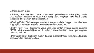2. Pengolahan Data
- Editing (Pemeriksaan Data): Dilakukan pemeriksaan data yang telah
dikumpulkan. Apabila terdapat data yang tidak lengkap maka data dapat
langsung dikeluarkan dari pengolahan.
- Coding Data: Dilakukan pemberian kode pada data dengan memeberikan
angka pada variabel tertentu berdasakan hasil kuesioner.
- Entry Data: Data kuesioner yang telah diisi diolah menggunakan aplikasi
SPSS untuk memudahkan input seluruh data dari tiap item pertanyaan
dalam kuesioner
- Penyajian data: dilakukan dalam bentuk tabel distribusi frekuensi, diagram
lingkaran dan di deskripsikan.
 