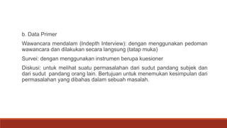 b. Data Primer
Wawancara mendalam (Indepth Interview): dengan menggunakan pedoman
wawancara dan dilakukan secara langsung (tatap muka)
Survei: dengan menggunakan instrumen berupa kuesioner
Diskusi: untuk melihat suatu permasalahan dari sudut pandang subjek dan
dari sudut pandang orang lain. Bertujuan untuk menemukan kesimpulan dari
permasalahan yang dibahas dalam sebuah masalah.
 
