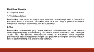 Identifikasi Masalah
A. Diagnosis Sosial
1. Tingkat pendidikan
Berdasarkan data sekunder yang didapat, diketahui bahwa hampir semua masyarakat
Kelurahan Ploso, Kecamatan Tambaksari bisa baca tulis. Tingkat pendidikan terakhir
masyarakat terbanyak adalah tingkatan SLTA/sederajat.
2. Usia
Berdasarkan data sekunder yang didapat, diketahui bahwa distribusi penduduk menurut
usia yang paling tinggi adalah rentang usia antara 26 sampai 40 tahun yaitu sebanyak
10.161 jiwa. Hal tersebut menunjukkan bahwa di Kelurahan Ploso mayoritas
penduduknya adalah masyarakat dengan usia produktif. Sedangkan jumlah penduduk
terkecil adalah rentang usia lansia di atas 60 tahun.
 