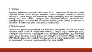 3. Pekerjaan
Mayoritas pekerjaan masyarakat Kelurahan Ploso, Kecamatan Tambaksari adalah
karyawan swasta. Selain sebagai Karyawan swasta, sebagian masyarakat menjadi
seorang ibu rumah tangga dan wiraswasta menjadi pedagang kecil dan mempunyai
warung atau toko sendiri. Sebagian kecil berprofesi sebagai PNS/Pensiunan.
Sedangkan profesi tani/buruh tani dan ternak memiliki jumlah terkecil dikarenakan di
Kelurahan Ploso terbatas lahan untuk bertani dan berternak.
4. Tingkat ekonomi
Menurut data primer yang diperoleh dari kuesioner, pendapatan rata-rata masyarakat
Kelurahan Ploso setiap KK sebesar ±Rp 500.000,00 sampai ±Rp 2.400.000 per bulan,
sedangkan upah minimum regional (UMR) Kota Surabaya sebesar Rp 3.800.000,00 per
bulan. Dapat dikatakan bahwa pendapatan masyarakat Kelurahan Ploso mendekati
UMR Kota Surabaya. Hal tersebut menunjukkan bahwa tingkat kesejahteraan setiap KK
per bulan sudah mencukupi kebutuhan sehari-hari beberapa KK.
 