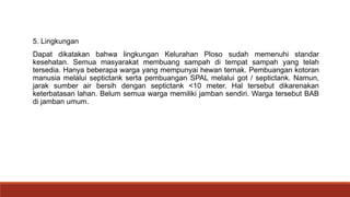 5. Lingkungan
Dapat dikatakan bahwa lingkungan Kelurahan Ploso sudah memenuhi standar
kesehatan. Semua masyarakat membuang sampah di tempat sampah yang telah
tersedia. Hanya beberapa warga yang mempunyai hewan ternak. Pembuangan kotoran
manusia melalui septictank serta pembuangan SPAL melalui got / septictank. Namun,
jarak sumber air bersih dengan septictank <10 meter. Hal tersebut dikarenakan
keterbatasan lahan. Belum semua warga memiliki jamban sendiri. Warga tersebut BAB
di jamban umum.
 