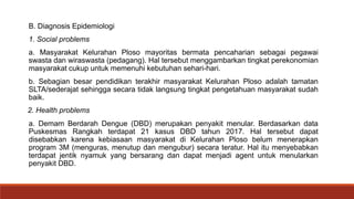 B. Diagnosis Epidemiologi
1. Social problems
a. Masyarakat Kelurahan Ploso mayoritas bermata pencaharian sebagai pegawai
swasta dan wiraswasta (pedagang). Hal tersebut menggambarkan tingkat perekonomian
masyarakat cukup untuk memenuhi kebutuhan sehari-hari.
b. Sebagian besar pendidikan terakhir masyarakat Kelurahan Ploso adalah tamatan
SLTA/sederajat sehingga secara tidak langsung tingkat pengetahuan masyarakat sudah
baik.
2. Health problems
a. Demam Berdarah Dengue (DBD) merupakan penyakit menular. Berdasarkan data
Puskesmas Rangkah terdapat 21 kasus DBD tahun 2017. Hal tersebut dapat
disebabkan karena kebiasaan masyarakat di Kelurahan Ploso belum menerapkan
program 3M (menguras, menutup dan mengubur) secara teratur. Hal itu menyebabkan
terdapat jentik nyamuk yang bersarang dan dapat menjadi agent untuk menularkan
penyakit DBD.
 