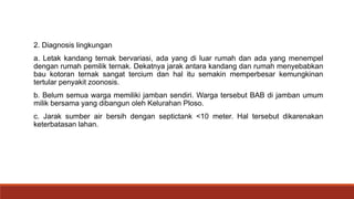 2. Diagnosis lingkungan
a. Letak kandang ternak bervariasi, ada yang di luar rumah dan ada yang menempel
dengan rumah pemilik ternak. Dekatnya jarak antara kandang dan rumah menyebabkan
bau kotoran ternak sangat tercium dan hal itu semakin memperbesar kemungkinan
tertular penyakit zoonosis.
b. Belum semua warga memiliki jamban sendiri. Warga tersebut BAB di jamban umum
milik bersama yang dibangun oleh Kelurahan Ploso.
c. Jarak sumber air bersih dengan septictank <10 meter. Hal tersebut dikarenakan
keterbatasan lahan.
 