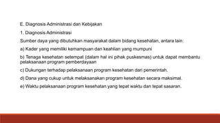 E. Diagnosis Administrasi dan Kebijakan
1. Diagnosis Administrasi
Sumber daya yang dibutuhkan masyarakat dalam bidang kesehatan, antara lain:
a) Kader yang memiliki kemampuan dan keahlian yang mumpuni
b) Tenaga kesehatan setempat (dalam hal ini pihak puskesmas) untuk dapat membantu
pelaksanaan program pemberdayaan
c) Dukungan terhadap pelaksanaan program kesehatan dari pemerintah.
d) Dana yang cukup untuk melaksanakan program kesehatan secara maksimal.
e) Waktu pelaksanaan program kesehatan yang tepat waktu dan tepat sasaran.
 