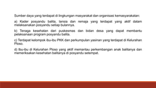 Sumber daya yang terdapat di lingkungan masyarakat dan organisasi kemasyarakatan:
a) Kader posyandu balita, lansia dan remaja yang terdapat yang aktif dalam
melaksanakan posyandu setiap bulannya.
b) Tenaga kesehatan dari puskesmas dan bidan desa yang dapat membantu
pelaksanaan program posyandu balita.
c) Terdapat kelompok ibu-ibu PKK dan perkumpulan yasinan yang terdapat di Kelurahan
Ploso.
d) Ibu-ibu di Kelurahan Ploso yang aktif memantau perkembangan anak balitanya dan
memeriksakan kesehatan balitanya di posyandu setempat.
 