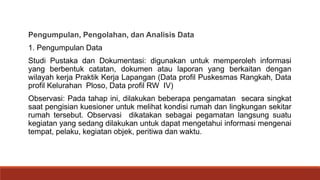 Pengumpulan, Pengolahan, dan Analisis Data
1. Pengumpulan Data
Studi Pustaka dan Dokumentasi: digunakan untuk memperoleh informasi
yang berbentuk catatan, dokumen atau laporan yang berkaitan dengan
wilayah kerja Praktik Kerja Lapangan (Data profil Puskesmas Rangkah, Data
profil Kelurahan Ploso, Data profil RW IV)
Observasi: Pada tahap ini, dilakukan beberapa pengamatan secara singkat
saat pengisian kuesioner untuk melihat kondisi rumah dan lingkungan sekitar
rumah tersebut. Observasi dikatakan sebagai pegamatan langsung suatu
kegiatan yang sedang dilakukan untuk dapat mengetahui informasi mengenai
tempat, pelaku, kegiatan objek, peritiwa dan waktu.
 