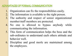 1. Organization can fix the responsibilities easily.
2. The information is available to the right person.
3. The authority and respect of senior organizational
member/staff members are protected.
4. No one is allowed to bypass anybody while
communicating the information.
5. This form of communication helps the boss and the
sub-ordinates to understand each others attitude and
behavior well.
6. Discipline and good morle are maintained among
the employees.
 