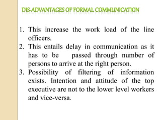 1. This increase the work load of the line
officers.
2. This entails delay in communication as it
has to be passed through number of
persons to arrive at the right person.
3. Possibility of filtering of information
exists. Intention and attitude of the top
executive are not to the lower level workers
and vice-versa.
 