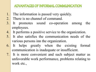 1. The information is passed very quickly.
2. There is no channel of command.
3. It promotes sound co-operation among the
employees.
4. It performs a positive service to the organization.
5. It also satisfies the communication needs of the
various persons inn the organization.
6. It helps greatly when the existing formal
communication is inadequate or insufficient.
7. It is more convenient and such subject matter as
unfavorable work performance, problems relating to
work etc.,
 