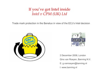 If you’ve got Intel inside
Intel v CPM (UK) Ltd
Trade mark protection in the Benelux in view of the ECJ’s Intel decision
2 December 2008, London
Gino van Roeyen, Banning N.V.
E: g.vanroeyen@banning.nl
I: www.banning.nl
 