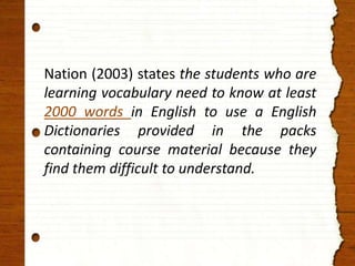 Nation (2003) states the students who are 
learning vocabulary need to know at least 
2000 words in English to use a English 
Dictionaries provided in the packs 
containing course material because they 
find them difficult to understand. 
 