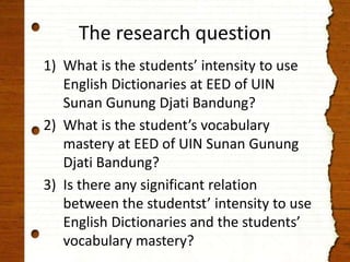 The research question 
1) What is the students’ intensity to use 
English Dictionaries at EED of UIN 
Sunan Gunung Djati Bandung? 
2) What is the student’s vocabulary 
mastery at EED of UIN Sunan Gunung 
Djati Bandung? 
3) Is there any significant relation 
between the studentst’ intensity to use 
English Dictionaries and the students’ 
vocabulary mastery? 
 