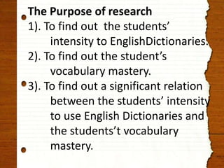 The Purpose of research 
1). To find out the students’ 
intensity to EnglishDictionaries. 
2). To find out the student’s 
vocabulary mastery. 
3). To find out a significant relation 
between the students’ intensity 
to use English Dictionaries and 
the students’t vocabulary 
mastery. 
 