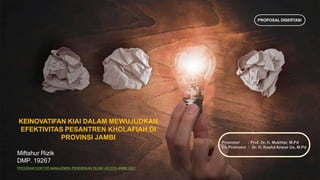 KEINOVATIFAN KIAI DALAM MEWUJUDKAN
EFEKTIVITAS PESANTREN KHOLAFIAH DI
PROVINSI JAMBI
Miftahur Rizik
DMP. 19267
PROGRAM DOKTOR MANAJEMEN PENDIDIKAN ISLAM UIN STS JAMBI 2021
Promotor : Prof. Dr. H. Mukhtar, M.Pd
Co Promotor : Dr. H. Kasful Anwar Us, M.Pd
PROPOSAL DISERTASI
 