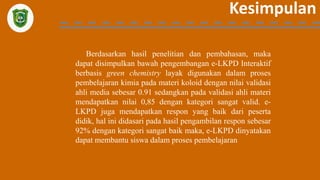 Kesimpulan
Berdasarkan hasil penelitian dan pembahasan, maka
dapat disimpulkan bawah pengembangan e-LKPD Interaktif
berbasis green chemistry layak digunakan dalam proses
pembelajaran kimia pada materi koloid dengan nilai validasi
ahli media sebesar 0.91 sedangkan pada validasi ahli materi
mendapatkan nilai 0,85 dengan kategori sangat valid. e-
LKPD juga mendapatkan respon yang baik dari peserta
didik, hal ini didasari pada hasil pengambilan respon sebesar
92% dengan kategori sangat baik maka, e-LKPD dinyatakan
dapat membantu siswa dalam proses pembelajaran
 