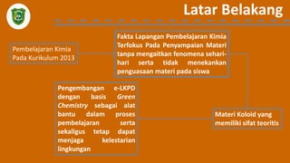Latar Belakang
Pembelajaran Kimia
Pada Kurikulum 2013
Fakta Lapangan Pembelajaran Kimia
Terfokus Pada Penyampaian Materi
tanpa mengaitkan fenomena sehari-
hari serta tidak menekankan
penguasaan materi pada siswa
Materi Koloid yang
memiliki sifat teoritis
Pengembangan e-LKPD
dengan basis Green
Chemistry sebagai alat
bantu dalam proses
pembelajaran serta
sekaligus tetap dapat
menjaga kelestarian
lingkungan
 