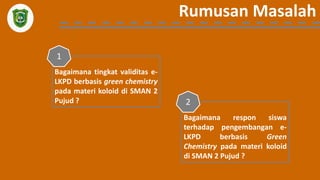 Rumusan Masalah
Bagaimana tingkat validitas e-
LKPD berbasis green chemistry
pada materi koloid di SMAN 2
Pujud ?
1
Bagaimana respon siswa
terhadap pengembangan e-
LKPD berbasis Green
Chemistry pada materi koloid
di SMAN 2 Pujud ?
2
 