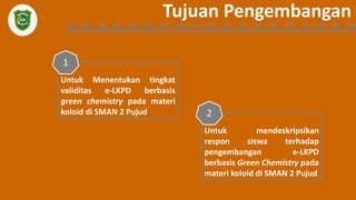 Tujuan Pengembangan
Untuk Menentukan tingkat
validitas e-LKPD berbasis
green chemistry pada materi
koloid di SMAN 2 Pujud
1
Untuk mendeskripsikan
respon siswa terhadap
pengembangan e-LKPD
berbasis Green Chemistry pada
materi koloid di SMAN 2 Pujud
2
 