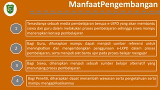ManfaatPengembangan
Tersedianya sebuah media pembelajaran berupa e-LKPD yang akan membantu
siswa dan guru dalam melakukan proses pembelajaran sehingga siswa mampu
menerapkan konsep pembelajaran
1
Bagi Guru, diharapkan mampu dapat menjadi sumber referensi untuk
meningkatkan dan mengembangkan penggunaan e-LKPD dalam proses
pembelajaran, serta menjadi alat bantu ajar pada proses belajar mengajar
2
Bagi Siswa, diharapkan menjadi sebuah sumber belajar alternatif yang
menunjang proses pembelajaran
3
Bagi Peneliti, diharapkan dapat menambah wawasan serta pengetahuan serta
mampu mengaplikasikannya
4
 