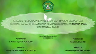 Rozi Syah Putra Ginting
(1806055024)
ANALISIS PENDUGAAN STATUS STOK DAN TINGKAT EKSPLOITASI
KEPITING BAKAU DI DESA MUARA KEMBANG KECAMATAN MUARA JAWA
KALIMANTAN TIMUR
PEMBIMBING I
Ir. Ristiana Eryanti, S.Pi., M.Si., IPU
PENGUJI I
Prof. Dr. Ir. H. Iwan Suyatna, M. Sc., DEA., IPU
PEMBIMBING II
Nurfadilah, S.Kel., M.Si
PENGUJI II
Dewi Embong Bulan, S.Kel., MP.,Ph.D
 