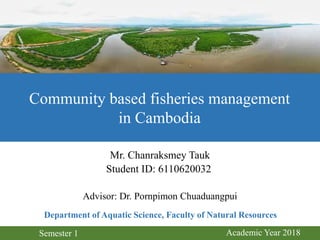Mr. Chanraksmey Tauk
Student ID: 6110620032
Advisor: Dr. Pornpimon Chuaduangpui
Community based fisheries management
in Cambodia
Department of Aquatic Science, Faculty of Natural Resources
Semester 1 Academic Year 2018
 