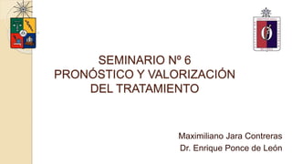 SEMINARIO Nº 6
PRONÓSTICO Y VALORIZACIÓN
DEL TRATAMIENTO
Maximiliano Jara Contreras
Dr. Enrique Ponce de León
 