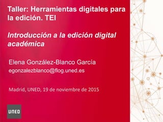 Madrid, UNED, 19 de noviembre de 2015
Taller: Herramientas digitales para
la edición. TEI
Introducción a la edición digital
académica
Elena González-Blanco García
egonzalezblanco@flog.uned.es
 