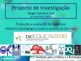 Projecto de Investigação
Sérgio Carreira Leal
N.º aluno FCUL: 38413
Produção e avaliação de materiais
didáctico/pedagógicos para o ensino da Química
 