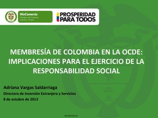 Adriana Vargas Saldarriaga
Directora de Inversión Extranjera y Servicios
8 de octubre de 2013
MEMBRESÍA DE COLOMBIA EN LA OCDE:
IMPLICACIONES PARA EL EJERCICIO DE LA
RESPONSABILIDAD SOCIAL
GD-FM-016 V2
 