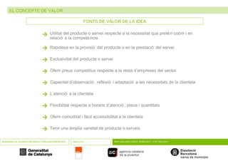 EL CONCEPTE DE VALOR SEMINARIS DE GENERACIÓ D’IDEES I CREACIÓ D’EMPRESES OBJECTIU PER QUÈ UNES IDEES TENEN ÈXIT I D’ALTRES NO? FONTS DE VALOR DE LA IDEA  Utilitat del producte o servei respecte a la necessitat que pretén cobrir i en relació a la competència  Rapidesa en la provisió del producte o en la prestació del servei  Exclusivitat del producte o servei  Oferir preus competitius respecte a la resta d’empreses del sector  Capacitat d’observació, reflexió i adaptació a les necessitats de la clientela  L’atenció a la clientela  Flexibilitat respecte a horaris d’atenció, preus i quantitats  Oferir comoditat i fàcil accessibilitat a la clientela  Tenir una àmplia varietat de producte o serveis  