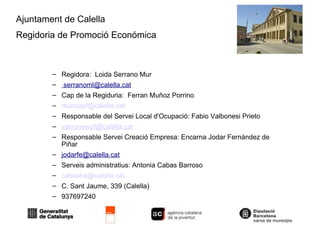 Ajuntament de Calella Regidoria de Promoció Económica  Regidora:  Loida Serrano Mur [email_address] Cap de la Regiduria:  Ferran Muñoz Porrino [email_address]   Responsable del Servei Local d'Ocupació: Fabio Valbonesi Prieto [email_address] Responsable Servei Creació Empresa: Encarna Jodar Fernández de Piñar [email_address] Serveis administratius: Antonia Cabas Barroso [email_address] C. Sant Jaume, 339 (Calella)‏ 937697240 