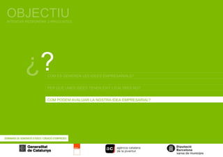 OBJECTIU INTENTAR RESPONDRE 3 PREGUNTES ¿ ? COM ES GENEREN LES IDEES EMPRESARIALS? COM PODEM AVALUAR LA NOSTRA IDEA EMPRESARIAL? PER QUÈ UNES IDEES TENEN ÈXIT I D’ALTRES NO? 