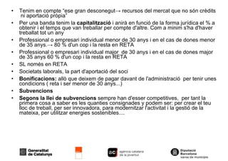 Tenim en compte “ese gran desconegut -> recursos del mercat que no són crèdits  ni aportació pròpia” Per una banda tenim la  capitalització  i anirà en funció de la forma jurídica el % a obtenir i el temps que van treballar per compte d'altre. Com a minim s'ha d'haver treballat tot un any Professional o empresari individual menor de 30 anys i en el cas de dones menor de 35 anys.-> 80 % d'un cop i la resta en RETA Professional o empresari individual major  de 30 anys i en el cas de dones major  de 35 anys 60 % d'un cop i la resta en RETA SL només en RETA Societats laborals, la part d'aportació del soci Bonificacions:  allò que deixem de pagar davant de l'administració  per tenir unes condicions ( reta i ser menor de 30 anys...)‏ Subvencions Segons la llei de subvencions  sempre han d'esser competitives,  per tant la primera cosa a saber es les quanties consignades y podem ser: per crear el teu lloc de treball, per ser innovadora, para modernitzar l'activitat i la gestió de la mateixa, per utilitzar energies sostenibles.... 