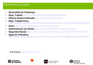 Generatitat de Catalunya: Dept. Treball: http://www20.gencat.cat/portal/site/treball Oficina Gestió Unificada; http://www.gencat.cat/oge/ Dept. Treball Inicia:  http://www20.gencat.cat/portal/site/treball/menuitem.81ac5b6b3cd746a0a6740d63b0c0e1a0/?vgnextoid=e9fac4b9b89af110VgnVCM1000000b0c1e0aRCRD&vgnextchannel=e9fac4b9b89af110VgnVCM1000000b0c1e0aRCRD&vgnextfmt=default Inem: http://www.markosweb.com/www/inem.es Administració de l'Estat: http://www.060.es/index-idca-idweb.jsp Seguretat Social: http://www.seg-social.es/Internet_2/index.htm?ssUserText Agencia Tributària: http://www.aeat.es/wps/portal/Home?channel=1af861cd949a1010VgnVCM100000d7005a80____&ver=L&site=56d8237c0bc1ff00VgnVCM100000d7005a80____&idioma=es_ES&menu=0&img=0 Algunes adreçes d'interés: A Encarna:  [email_address] 