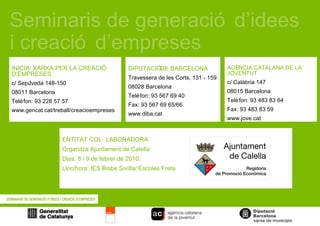 Seminaris de generació d’idees i creació d’empreses  ENTITAT COL·LABORADORA Organitza Ajuntament de Calella Dies: 8 i 9 de febrer de 2010. Lloc/hora: IES Bisbe Sivilla/ Escoles Freta LOGOS DIPUTACIÓ DE BARCELONA Travessera de les Corts, 131 - 159 08028 Barcelona Telèfon: 93 567 69 40 Fax: 93 567 69 65/66 www.diba.cat INICIA: XARXA PER LA CREACIÓ D’EMPRESES c/ Sepúlveda 148-150 08011 Barcelona Telèfon: 93 228 57 57 www.gencat.cat/treball/creacioempreses AGÈNCIA CATALANA DE LA JOVENTUT c/ Calàbria 147 08015 Barcelona Telèfon: 93 483 83 64 Fax: 93 483 83 59 www.jove.cat 