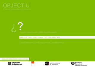 OBJECTIU INTENTAR RESPONDRE 3 PREGUNTES ¿ ? COM ES GENEREN LES IDEES EMPRESARIALS? PER QUÈ UNES IDEES TENEN ÈXIT I D’ALTRES NO? COM PODEM AVALUAR LA NOSTRA IDEA EMPRESARIAL? 
