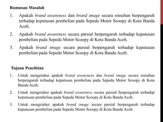 Rumusan Masalah
1. Apakah brand awareness dan brand image secara simultan berpengaruh
terhadap keputusan pembelian pada Sepeda Motor Scoopy di Kota Banda
Aceh.
2. Apakah brand awareness secara parsial berpengaruh terhadap keputusan
pembelian pada Sepeda Motor Scoopy di Kota Banda Aceh.
3. Apakah brand image secara parsial berpengaruh terhadap keputusan
pembelian pada Sepeda Motor Scoopy di Kota Banda Aceh.
Tujuan Penelitian
1. Untuk mengetahui apakah brand awareness dan brand image secara simultan
berpengaruh terhadap keputusan pembelian pada Sepeda Motor Scoopy di Kota
Banda Aceh.
2. Untuk mengetahui apakah brand awareness secara parsial berpengaruh terhadap
keputusan pembelian pada Sepeda Motor Scoopy di Kota Banda Aceh.
3. Untuk mengetahui apakah brand image secara parsial berpengaruh terhadap
keputusan pembelian pada Sepeda Motor Scoopy di Kota Banda Aceh.
 