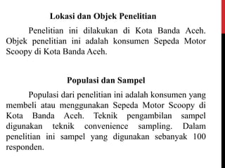 Lokasi dan Objek Penelitian
Penelitian ini dilakukan di Kota Banda Aceh.
Objek penelitian ini adalah konsumen Sepeda Motor
Scoopy di Kota Banda Aceh.
Populasi dan Sampel
Populasi dari penelitian ini adalah konsumen yang
membeli atau menggunakan Sepeda Motor Scoopy di
Kota Banda Aceh. Teknik pengambilan sampel
digunakan teknik convenience sampling. Dalam
penelitian ini sampel yang digunakan sebanyak 100
responden.
 