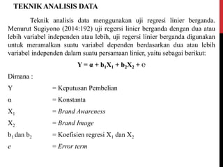 TEKNIKANALISIS DATA
Teknik analisis data menggunakan uji regresi linier berganda.
Menurut Sugiyono (2014:192) uji regersi linier berganda dengan dua atau
lebih variabel independen atau lebih, uji regersi linier berganda digunakan
untuk meramalkan suatu variabel dependen berdasarkan dua atau lebih
variabel independen dalam suatu persamaan linier, yaitu sebagai berikut:
Y = α + b1X1 + b2X2 + ℮
Dimana :
Y = Keputusan Pembelian
α = Konstanta
X1 = Brand Awareness
X2 = Brand Image
b1 dan b2 = Koefisien regresi X1 dan X2
e = Error term
 