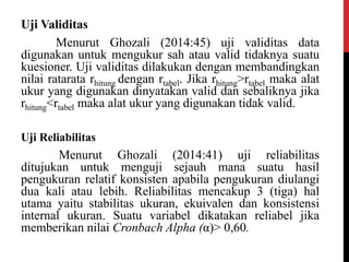 Uji Validitas
Menurut Ghozali (2014:45) uji validitas data
digunakan untuk mengukur sah atau valid tidaknya suatu
kuesioner. Uji validitas dilakukan dengan membandingkan
nilai ratarata rhitung dengan rtabel. Jika rhitung>rtabel maka alat
ukur yang digunakan dinyatakan valid dan sebaliknya jika
rhitung<rtabel maka alat ukur yang digunakan tidak valid.
Uji Reliabilitas
Menurut Ghozali (2014:41) uji reliabilitas
ditujukan untuk menguji sejauh mana suatu hasil
pengukuran relatif konsisten apabila pengukuran diulangi
dua kali atau lebih. Reliabilitas mencakup 3 (tiga) hal
utama yaitu stabilitas ukuran, ekuivalen dan konsistensi
internal ukuran. Suatu variabel dikatakan reliabel jika
memberikan nilai Cronbach Alpha (α)> 0,60.
 