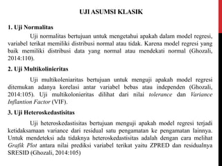 UJIASUMSI KLASIK
1. Uji Normalitas
Uji normalitas bertujuan untuk mengetahui apakah dalam model regresi,
variabel terikat memiliki distribusi normal atau tidak. Karena model regresi yang
baik memiliki distribusi data yang normal atau mendekati normal (Ghozali,
2014:110).
2. Uji Multikolinieritas
Uji multikoleniaritas bertujuan untuk menguji apakah model regresi
ditemukan adanya korelasi antar variabel bebas atau independen (Ghozali,
2014:105). Uji multikolonieritas dilihat dari nilai tolerance dan Variance
Inflantion Factor (VIF).
3. Uji Heteroskedastisitas
Uji heteroskedastisitas bertujuan menguji apakah model regresi terjadi
ketidaksamaan variance dari residual satu pengamatan ke pengamatan lainnya.
Untuk mendeteksi ada tidaknya heteroskedastisitas adalah dengan cara melihat
Grafik Plot antara nilai prediksi variabel terikat yaitu ZPRED dan residualnya
SRESID (Ghozali, 2014:105)
 