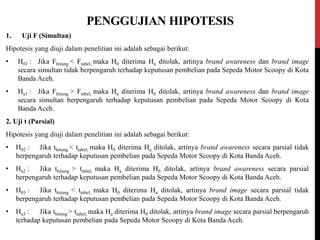PENGGUJIAN HIPOTESIS
1. Uji F (Simultan)
Hipotesis yang diuji dalam penelitian ini adalah sebagai berikut:
• H01 : Jika Fhitung < Ftabel, maka H0 diterima Ha ditolak, artinya brand awareness dan brand image
secara simultan tidak berpengaruh terhadap keputusan pembelian pada Sepeda Motor Scoopy di Kota
Banda Aceh.
• Ha1 : Jika Fhitung > Ftabel, maka Ha diterima H0 ditolak, artinya brand awareness dan brand image
secara simultan berpengaruh terhadap keputusan pembelian pada Sepeda Motor Scoopy di Kota
Banda Aceh.
2. Uji t (Parsial)
Hipotesis yang diuji dalam penelitian ini adalah sebagai berikut:
• H02 : Jika thitung < ttabel, maka H0 diterima Ha ditolak, artinya brand awareness secara parsial tidak
berpengaruh terhadap keputusan pembelian pada Sepeda Motor Scoopy di Kota Banda Aceh.
• Ha2 : Jika thitung > ttabel, maka Ha diterima H0 ditolak, artinya brand awareness secara parsial
berpengaruh terhadap keputusan pembelian pada Sepeda Motor Scoopy di Kota Banda Aceh.
• H03 : Jika thitung < ttabel, maka H0 diterima Ha ditolak, artinya brand image secara parsial tidak
berpengaruh terhadap keputusan pembelian pada Sepeda Motor Scoopy di Kota Banda Aceh.
• Ha3 : Jika thitung > ttabel, maka Ha diterima H0 ditolak, artinya brand image secara parsial berpengaruh
terhadap keputusan pembelian pada Sepeda Motor Scoopy di Kota Banda Aceh.
 