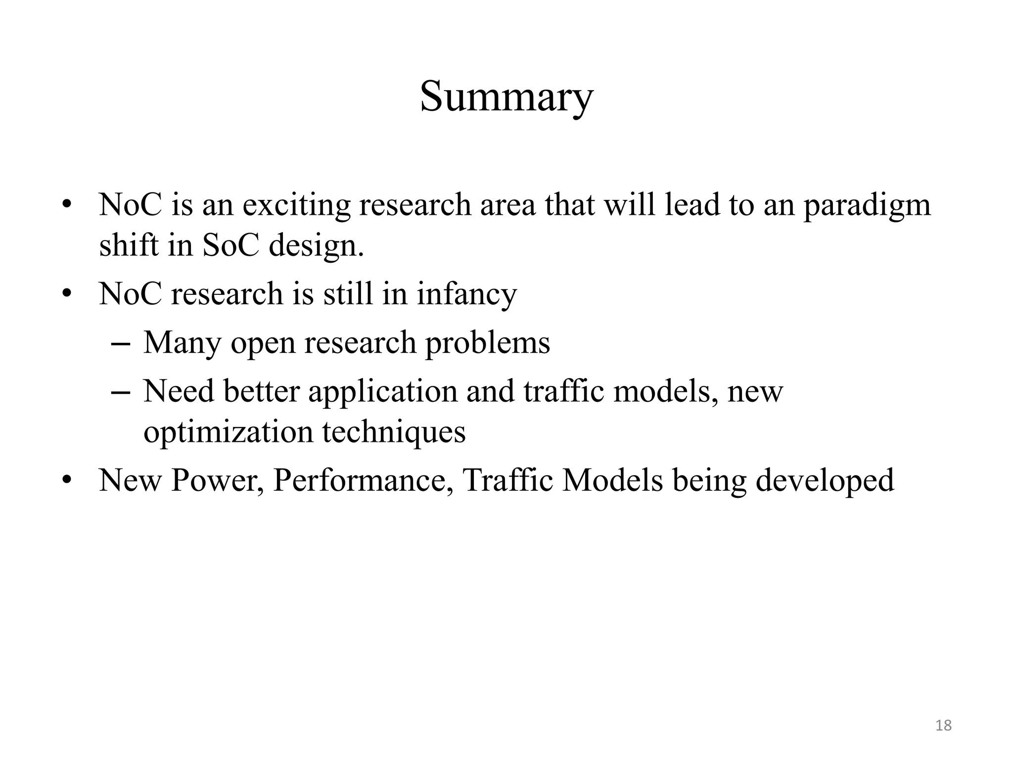Summary
• NoC is an exciting research area that will lead to an paradigm
shift in SoC design.
• NoC research is still in infancy
– Many open research problems
– Need better application and traffic models, new
optimization techniques
• New Power, Performance, Traffic Models being developed
18
 