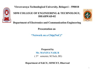 Visvesvaraya Technological University, Belagavi – 590018
SDM COLLEGE OF ENGINEERING & TECHNOLOGY,
DHARWAD-02
Department of Electronics and Communication Engineering
Presentation on
“Network on a Chip(NoC)”
Prepared by
Mr. MANJYA NAIK R
( 3rd semester, M.Tech, DE)
Department of E&CE, SDMCET, Dharwad
1
 