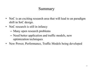 Summary
• NoC is an exciting research area that will lead to an paradigm
shift in SoC design.
• NoC research is still in infancy
– Many open research problems
– Need better application and traffic models, new
optimization techniques
• New Power, Performance, Traffic Models being developed
18
 