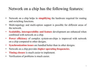 Network on a chip has the following features:
• Network on a chip helps in simplifying the hardware required for routing
and switching functions.
• Multi-topology and multi-option support is possible for different areas of
the network.
• Scalability, interoperability and feature development are enhanced when
combined with network on a chip.
• Power efficiency of complex system-on-chips is improved with network
on a chip compared to other designs.
• Synchronization issues are handled better than in other designs.
• Network on a chip provides higher operating frequencies.
• Timing closure is much easier to implement.
• Verification of problems is much easier.
3
 