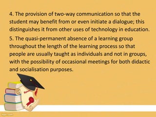 4. The provision of two-way communication so that the
student may benefit from or even initiate a dialogue; this
distinguishes it from other uses of technology in education.
5. The quasi-permanent absence of a learning group
throughout the length of the learning process so that
people are usually taught as individuals and not in groups,
with the possibility of occasional meetings for both didactic
and socialisation purposes.
 