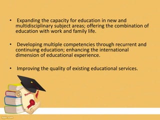 • Expanding the capacity for education in new and
multidisciplinary subject areas; offering the combination of
education with work and family life.
• Developing multiple competencies through recurrent and
continuing education; enhancing the international
dimension of educational experience.
• Improving the quality of existing educational services.
 